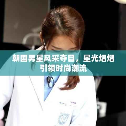 朝国男星风采夺目,星光熠熠引领时尚潮流